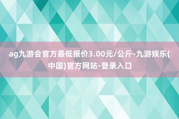 ag九游会官方最低报价3.00元/公斤-九游娱乐(中国)官方网站-登录入口