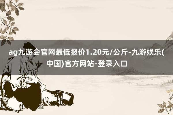 ag九游会官网最低报价1.20元/公斤-九游娱乐(中国)官方网站-登录入口