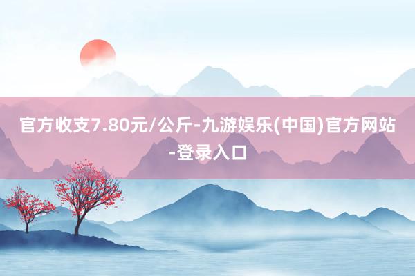 官方收支7.80元/公斤-九游娱乐(中国)官方网站-登录入口