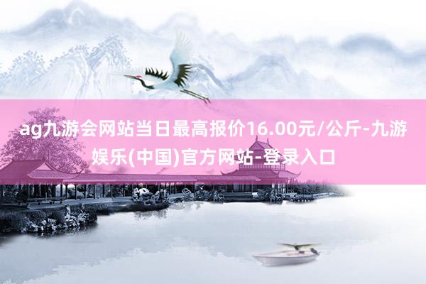 ag九游会网站当日最高报价16.00元/公斤-九游娱乐(中国)官方网站-登录入口