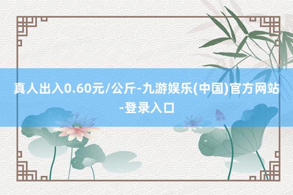 真人出入0.60元/公斤-九游娱乐(中国)官方网站-登录入口