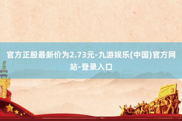 官方正股最新价为2.73元-九游娱乐(中国)官方网站-登录入口