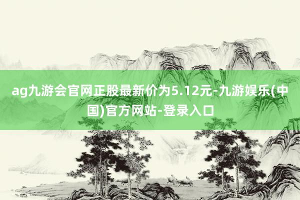 ag九游会官网正股最新价为5.12元-九游娱乐(中国)官方网站-登录入口