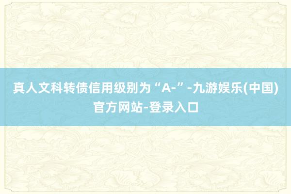 真人文科转债信用级别为“A-”-九游娱乐(中国)官方网站-登录入口