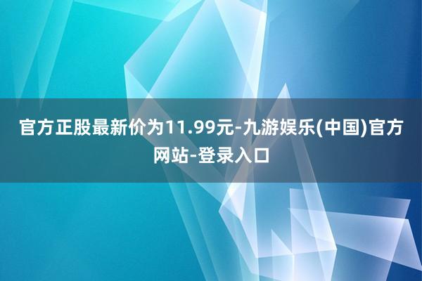 官方正股最新价为11.99元-九游娱乐(中国)官方网站-登录入口