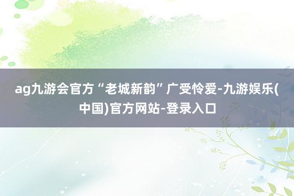 ag九游会官方　　“老城新韵”广受怜爱-九游娱乐(中国)官方网站-登录入口