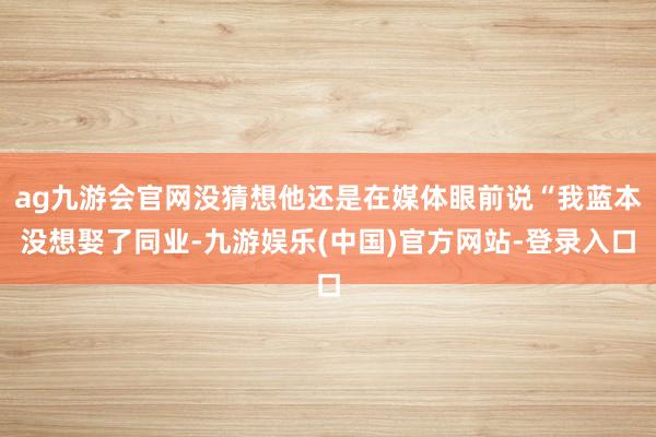 ag九游会官网没猜想他还是在媒体眼前说“我蓝本没想娶了同业-九游娱乐(中国)官方网站-登录入口