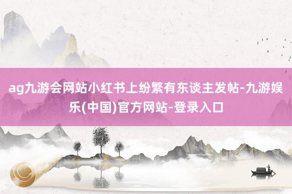 ag九游会网站小红书上纷繁有东谈主发帖-九游娱乐(中国)官方网站-登录入口