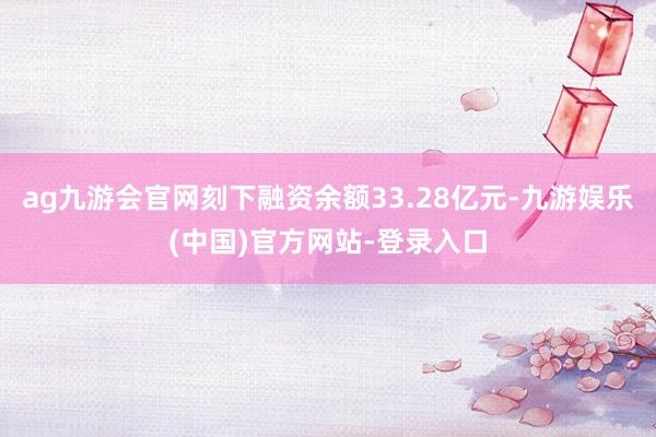 ag九游会官网刻下融资余额33.28亿元-九游娱乐(中国)官方网站-登录入口