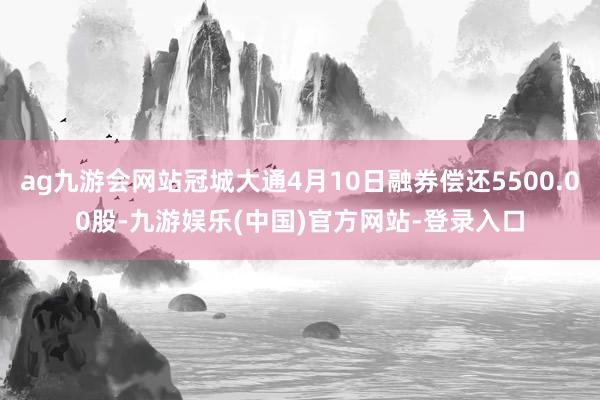 ag九游会网站冠城大通4月10日融券偿还5500.00股-九游娱乐(中国)官方网站-登录入口