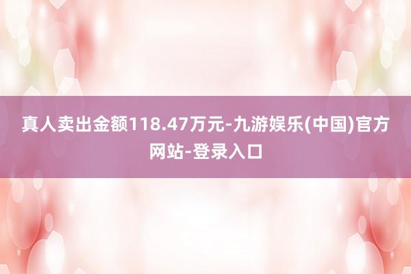 真人卖出金额118.47万元-九游娱乐(中国)官方网站-登录入口