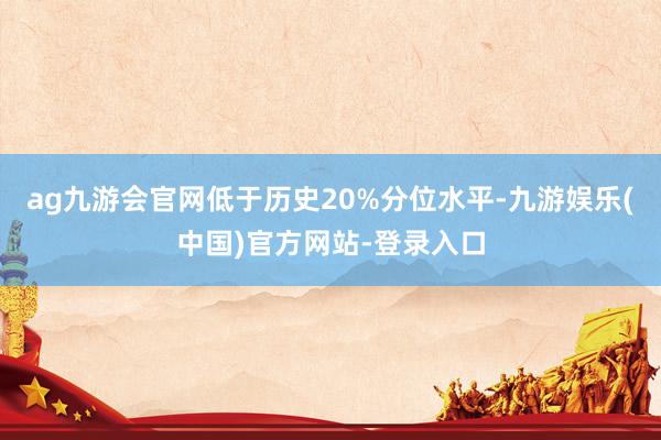 ag九游会官网低于历史20%分位水平-九游娱乐(中国)官方网站-登录入口