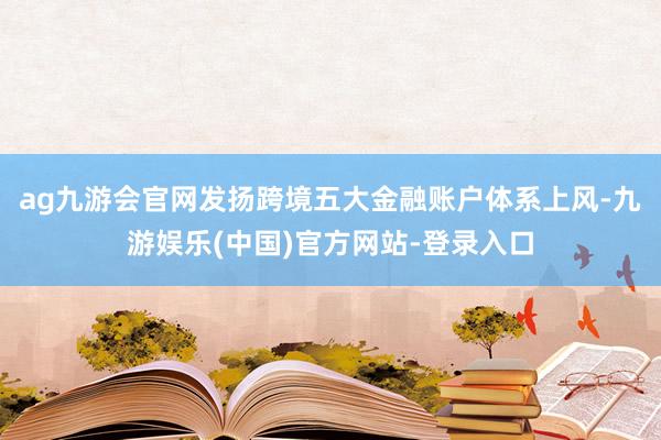 ag九游会官网发扬跨境五大金融账户体系上风-九游娱乐(中国)官方网站-登录入口