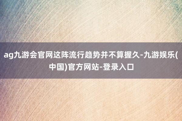 ag九游会官网这阵流行趋势并不算握久-九游娱乐(中国)官方网站-登录入口