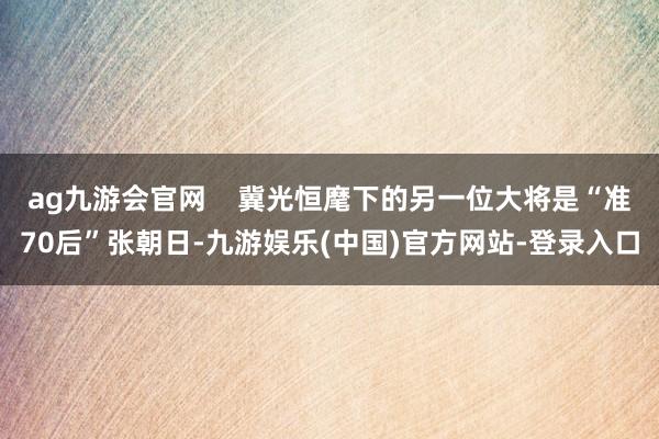 ag九游会官网    冀光恒麾下的另一位大将是“准70后”张朝日-九游娱乐(中国)官方网站-登录入口