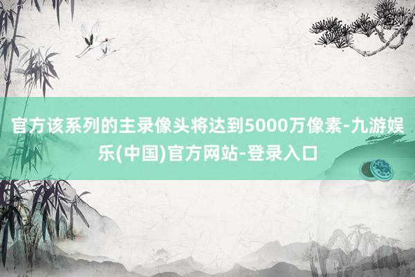 官方该系列的主录像头将达到5000万像素-九游娱乐(中国)官方网站-登录入口