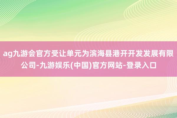 ag九游会官方受让单元为滨海县港开开发发展有限公司-九游娱乐(中国)官方网站-登录入口