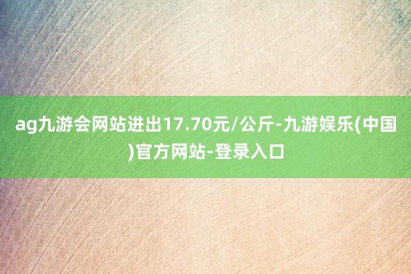 ag九游会网站进出17.70元/公斤-九游娱乐(中国)官方网站-登录入口