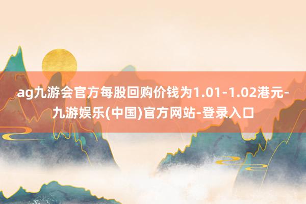 ag九游会官方每股回购价钱为1.01-1.02港元-九游娱乐(中国)官方网站-登录入口