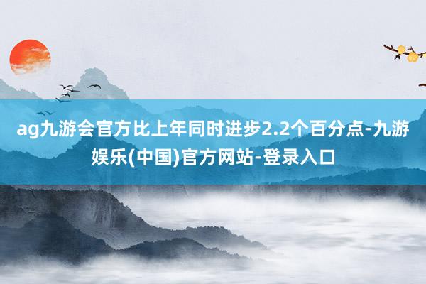 ag九游会官方比上年同时进步2.2个百分点-九游娱乐(中国)官方网站-登录入口