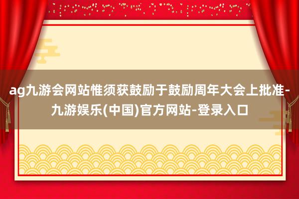 ag九游会网站惟须获鼓励于鼓励周年大会上批准-九游娱乐(中国)官方网站-登录入口