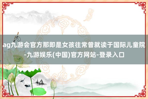 ag九游会官方那即是女孩往常曾就读于国际儿童院-九游娱乐(中国)官方网站-登录入口