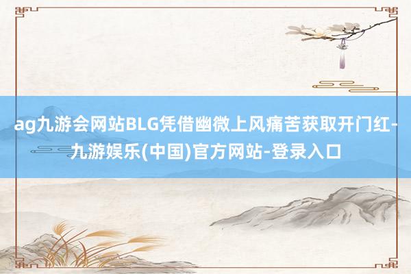 ag九游会网站BLG凭借幽微上风痛苦获取开门红-九游娱乐(中国)官方网站-登录入口