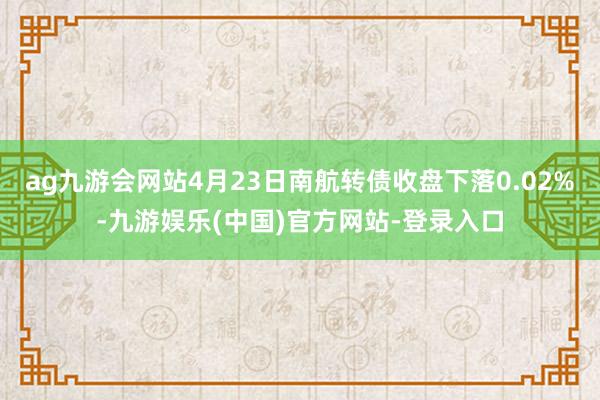 ag九游会网站4月23日南航转债收盘下落0.02%-九游娱乐(中国)官方网站-登录入口