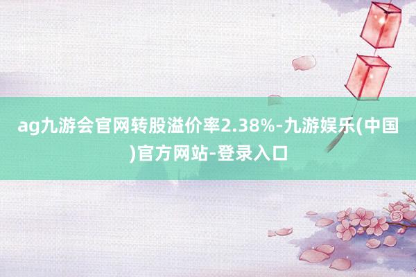 ag九游会官网转股溢价率2.38%-九游娱乐(中国)官方网站-登录入口