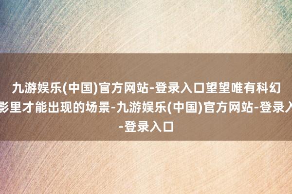 九游娱乐(中国)官方网站-登录入口望望唯有科幻电影里才能出现的场景-九游娱乐(中国)官方网站-登录入口