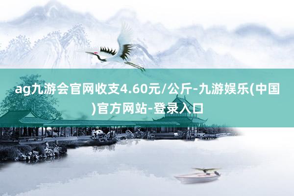 ag九游会官网收支4.60元/公斤-九游娱乐(中国)官方网站-登录入口