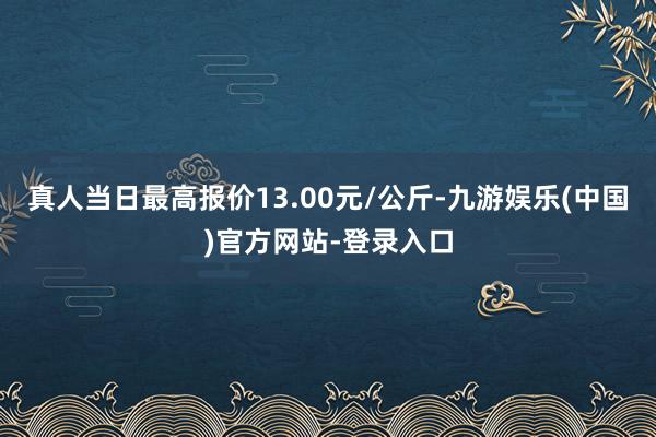 真人当日最高报价13.00元/公斤-九游娱乐(中国)官方网站-登录入口