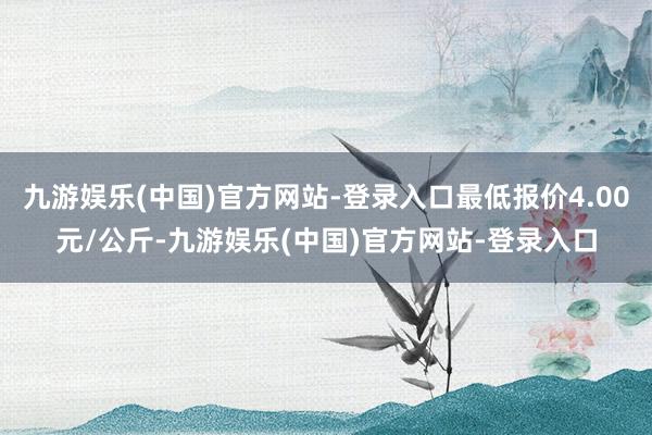 九游娱乐(中国)官方网站-登录入口最低报价4.00元/公斤-九游娱乐(中国)官方网站-登录入口