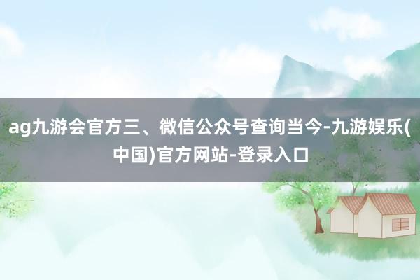 ag九游会官方三、微信公众号查询当今-九游娱乐(中国)官方网站-登录入口