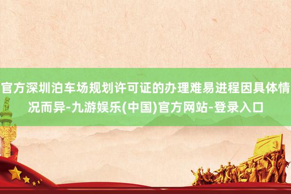 官方深圳泊车场规划许可证的办理难易进程因具体情况而异-九游娱乐(中国)官方网站-登录入口