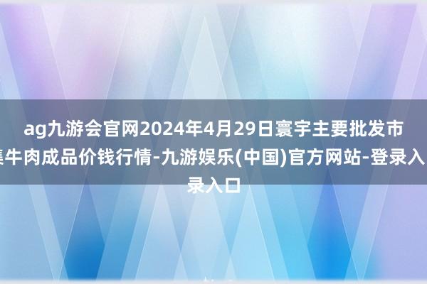 ag九游会官网2024年4月29日寰宇主要批发市集牛肉成品价钱行情-九游娱乐(中国)官方网站-登录入口