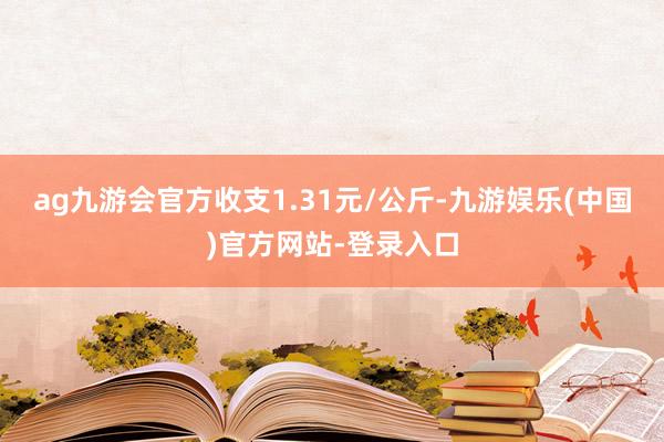 ag九游会官方收支1.31元/公斤-九游娱乐(中国)官方网站-登录入口