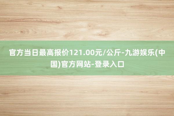 官方当日最高报价121.00元/公斤-九游娱乐(中国)官方网站-登录入口