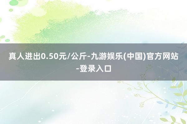 真人进出0.50元/公斤-九游娱乐(中国)官方网站-登录入口