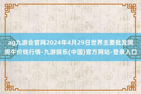 ag九游会官网2024年4月29日世界主要批发阛阓牛价钱行情-九游娱乐(中国)官方网站-登录入口