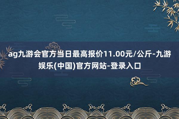 ag九游会官方当日最高报价11.00元/公斤-九游娱乐(中国)官方网站-登录入口