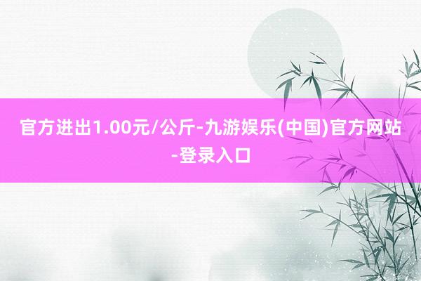 官方进出1.00元/公斤-九游娱乐(中国)官方网站-登录入口