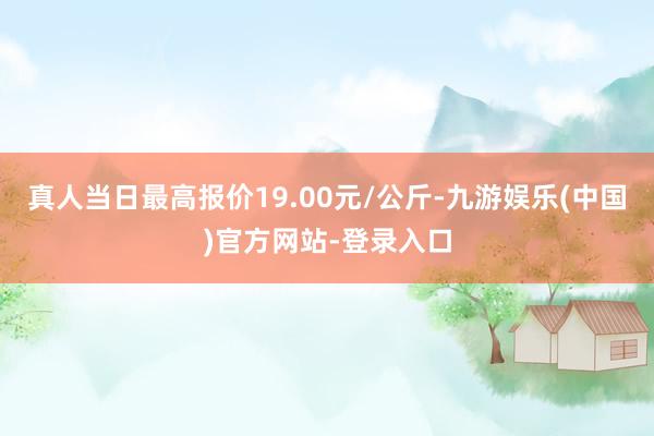 真人当日最高报价19.00元/公斤-九游娱乐(中国)官方网站-登录入口