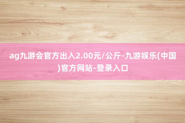 ag九游会官方出入2.00元/公斤-九游娱乐(中国)官方网站-登录入口