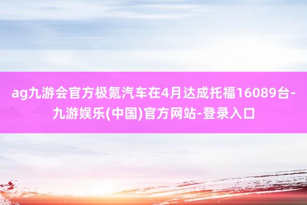 ag九游会官方极氪汽车在4月达成托福16089台-九游娱乐(中国)官方网站-登录入口