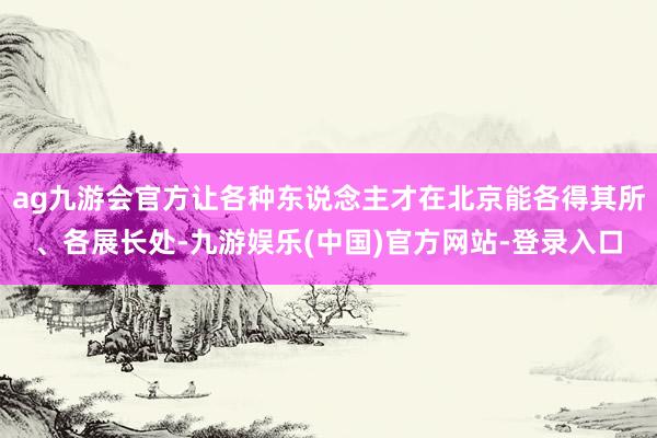 ag九游会官方让各种东说念主才在北京能各得其所、各展长处-九游娱乐(中国)官方网站-登录入口