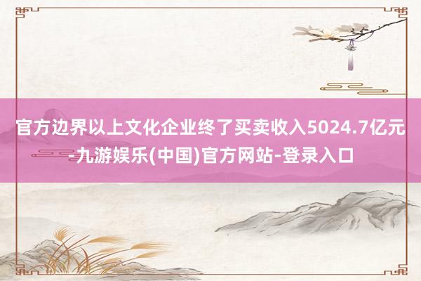 官方边界以上文化企业终了买卖收入5024.7亿元-九游娱乐(中国)官方网站-登录入口