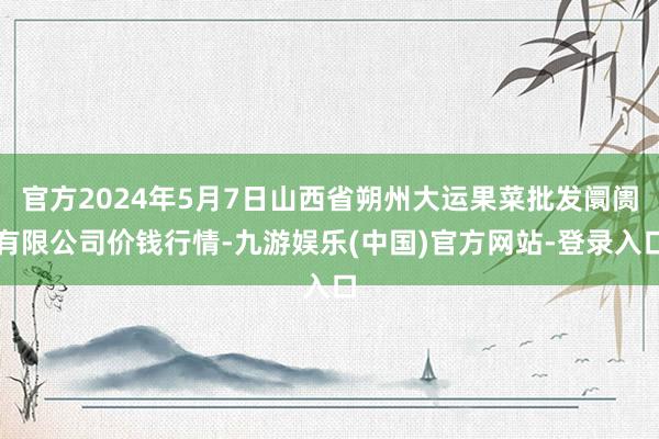 官方2024年5月7日山西省朔州大运果菜批发阛阓有限公司价钱行情-九游娱乐(中国)官方网站-登录入口