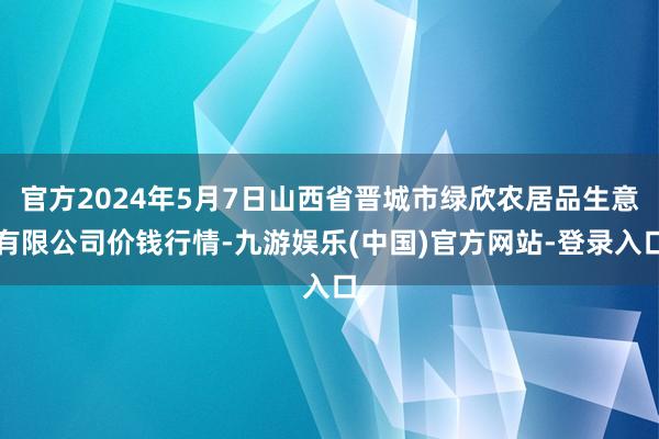 官方2024年5月7日山西省晋城市绿欣农居品生意有限公司价钱行情-九游娱乐(中国)官方网站-登录入口