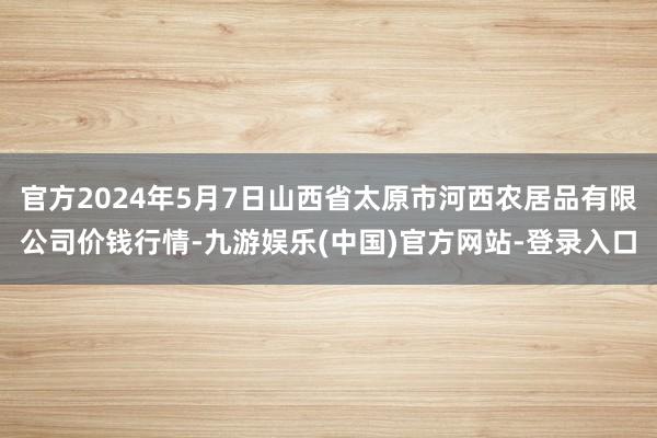 官方2024年5月7日山西省太原市河西农居品有限公司价钱行情-九游娱乐(中国)官方网站-登录入口